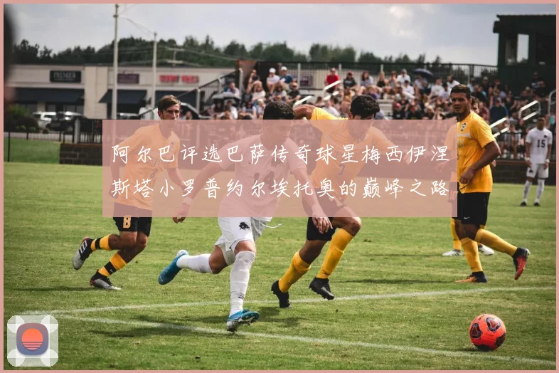 阿尔巴评选巴萨传奇球星梅西伊涅斯塔小罗普约尔埃托奥的巅峰之路