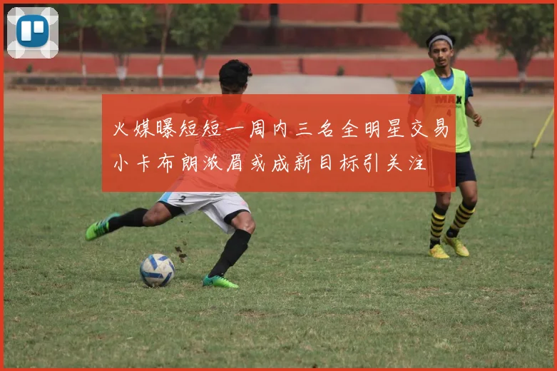 火媒曝短短一周内三名全明星交易小卡布朗浓眉或成新目标引关注