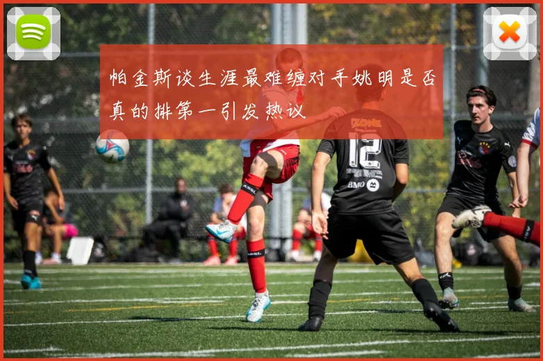 帕金斯谈生涯最难缠对手姚明是否真的排第一引发热议