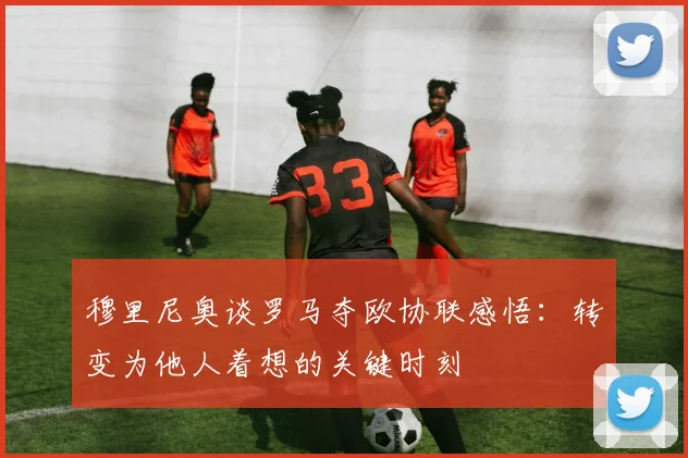 穆里尼奥谈罗马夺欧协联感悟：转变为他人着想的关键时刻