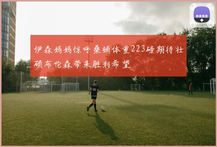 伊森妈妈惊呼桑顿体重223磅期待壮硕布伦森带来胜利希望