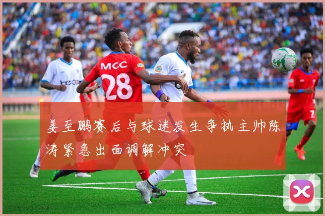 姜至鹏赛后与球迷发生争执主帅陈涛紧急出面调解冲突