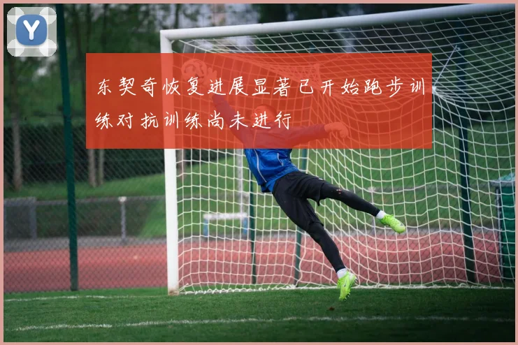 东契奇恢复进展显著已开始跑步训练对抗训练尚未进行