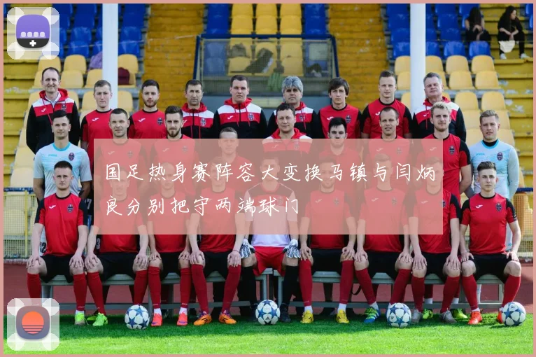 国足热身赛阵容大变换马镇与闫炳良分别把守两端球门