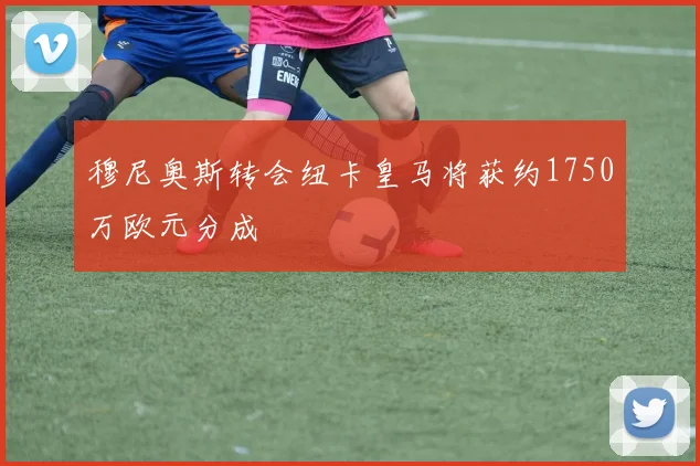 穆尼奥斯转会纽卡皇马将获约1750万欧元分成