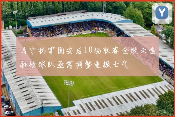 马宁执掌国安后10场联赛全败未尝胜绩球队亟需调整重振士气