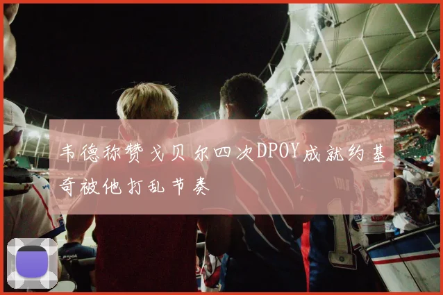 韦德称赞戈贝尔四次DPOY成就约基奇被他打乱节奏