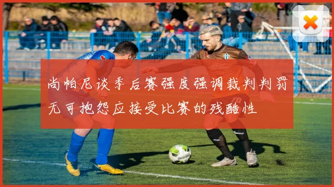 尚帕尼谈季后赛强度强调裁判判罚无可抱怨应接受比赛的残酷性