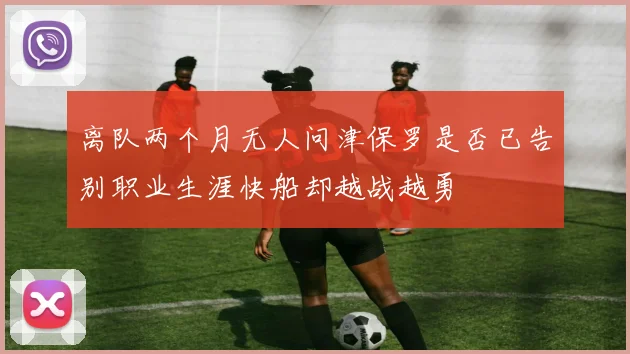 离队两个月无人问津保罗是否已告别职业生涯快船却越战越勇