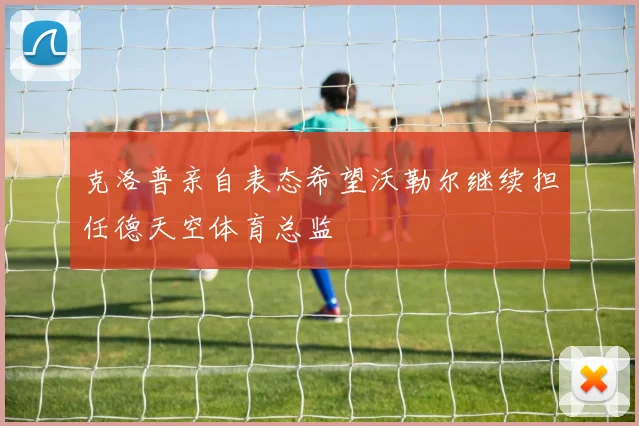 克洛普亲自表态希望沃勒尔继续担任德天空体育总监