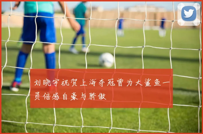 刘晓宇祝贺上海夺冠曾为大鲨鱼一员倍感自豪与骄傲