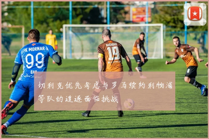 切利克优先考虑与罗马续约利物浦等队的追逐面临挑战